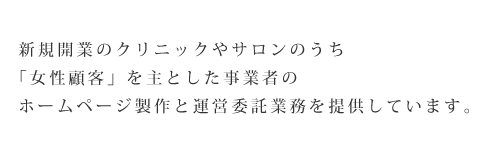  新規開業のクリニックやサロンのうち「女性顧客」を主とした事業者のホームページ政策と運営委託業務を提供しています。